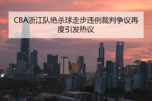 CBA浙江队绝杀球走步违例裁判争议再度引发热议